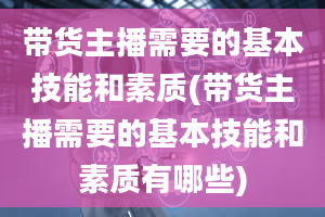 带货主播需要的基本技能和素质(带货主播需要的基本技能和素质有哪些)