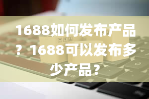 1688如何发布产品？1688可以发布多少产品？