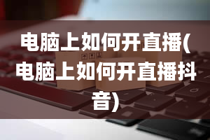 电脑上如何开直播(电脑上如何开直播抖音)