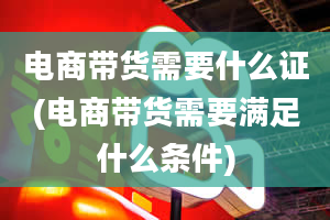 电商带货需要什么证(电商带货需要满足什么条件)