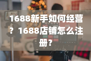 1688新手如何经营？1688店铺怎么注册？