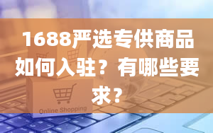 1688严选专供商品如何入驻？有哪些要求？