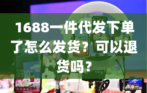 1688一件代发下单了怎么发货？可以退货吗？