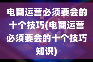 电商运营必须要会的十个技巧(电商运营必须要会的十个技巧知识)