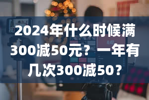 2024年什么时候满300减50元？一年有几次300减50？