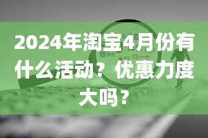 2024年淘宝4月份有什么活动？优惠力度大吗？