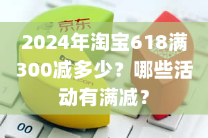 2024年淘宝618满300减多少？哪些活动有满减？