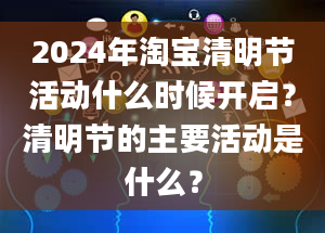 2024年淘宝清明节活动什么时候开启？清明节的主要活动是什么？