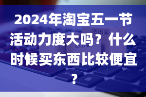 2024年淘宝五一节活动力度大吗？什么时候买东西比较便宜？