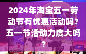 2024年淘宝五一劳动节有优惠活动吗？五一节活动力度大吗？