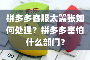 拼多多客服太嚣张如何处理？拼多多害怕什么部门？