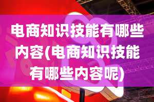 电商知识技能有哪些内容(电商知识技能有哪些内容呢)