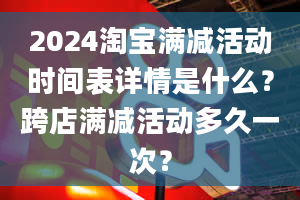 2024淘宝满减活动时间表详情是什么？跨店满减活动多久一次？