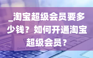 _淘宝超级会员要多少钱？如何开通淘宝超级会员？