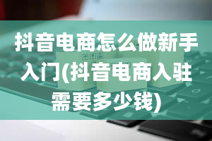 抖音电商怎么做新手入门(抖音电商入驻需要多少钱)