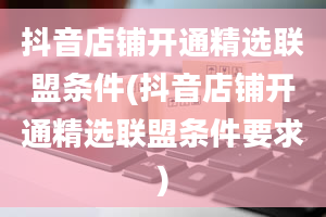 抖音店铺开通精选联盟条件(抖音店铺开通精选联盟条件要求)