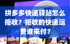 拼多多快递驿站怎么拒收？拒收的快递运费谁来付？