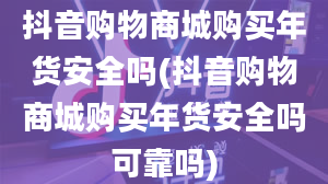 抖音购物商城购买年货安全吗(抖音购物商城购买年货安全吗可靠吗)