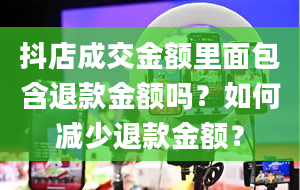 抖店成交金额里面包含退款金额吗？如何减少退款金额？