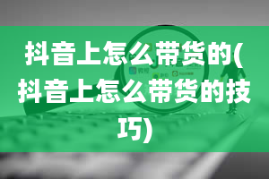 抖音上怎么带货的(抖音上怎么带货的技巧)