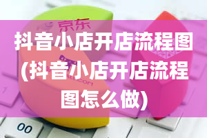 抖音小店开店流程图(抖音小店开店流程图怎么做)