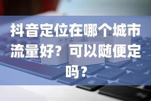 抖音定位在哪个城市流量好？可以随便定吗？