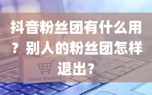 抖音粉丝团有什么用？别人的粉丝团怎样退出？