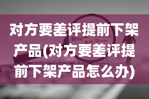 对方要差评提前下架产品(对方要差评提前下架产品怎么办)