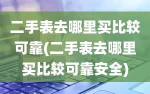 二手表去哪里买比较可靠(二手表去哪里买比较可靠安全)