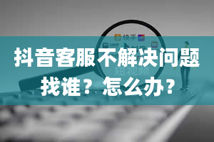 抖音客服不解决问题找谁？怎么办？