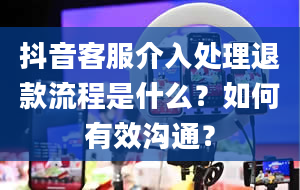 抖音客服介入处理退款流程是什么？如何有效沟通？