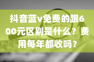 抖音蓝v免费的跟600元区别是什么？费用每年都收吗？