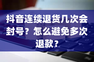 抖音连续退货几次会封号？怎么避免多次退款？