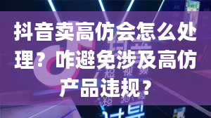 抖音卖高仿会怎么处理？咋避免涉及高仿产品违规？