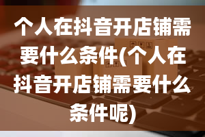 个人在抖音开店铺需要什么条件(个人在抖音开店铺需要什么条件呢)