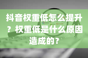 抖音权重低怎么提升？权重低是什么原因造成的？