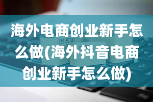 海外电商创业新手怎么做(海外抖音电商创业新手怎么做)