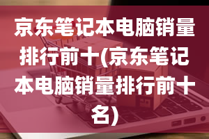 京东笔记本电脑销量排行前十(京东笔记本电脑销量排行前十名)