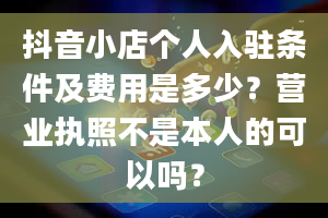 抖音小店个人入驻条件及费用是多少？营业执照不是本人的可以吗？