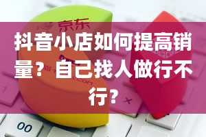 抖音小店如何提高销量？自己找人做行不行？