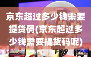 京东超过多少钱需要提货码(京东超过多少钱需要提货码呢)