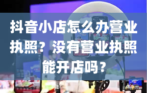 抖音小店怎么办营业执照？没有营业执照能开店吗？