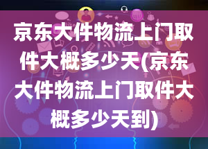 京东大件物流上门取件大概多少天(京东大件物流上门取件大概多少天到)