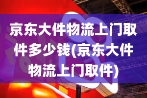 京东大件物流上门取件多少钱(京东大件物流上门取件)