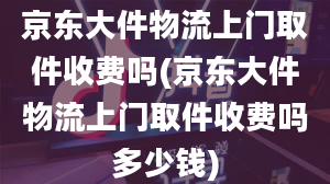 京东大件物流上门取件收费吗(京东大件物流上门取件收费吗多少钱)