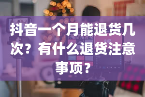 抖音一个月能退货几次？有什么退货注意事项？