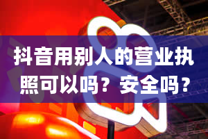 抖音用别人的营业执照可以吗？安全吗？