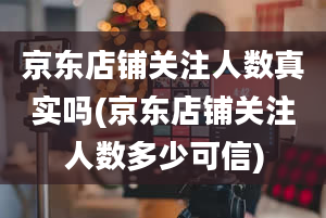 京东店铺关注人数真实吗(京东店铺关注人数多少可信)