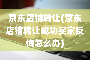 京东店铺转让(京东店铺转让成功买家反悔怎么办)