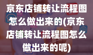 京东店铺转让流程图怎么做出来的(京东店铺转让流程图怎么做出来的呢)